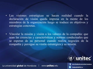 • Las visiones estratégicas se hacen realidad cuando la
declaración de visión queda impresa en la mente de los
miembros de la organización luego se traduce en objetivos y
estrategias concretas.
• Vincular la misión y visión a los valores de la compañía: que
sean las creencias y características y normas conductuales que
se esperan de su personal cuando realiza negocios de la
compañía y persigue su visión estratégica y su misión.
 