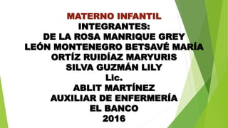 MATERNO INFANTIL
INTEGRANTES:
DE LA ROSA MANRIQUE GREY
LEÓN MONTENEGRO BETSAVÉ MARÍA
ORTÍZ RUIDÍAZ MARYURIS
SILVA GUZMÁN LILY
Lic.
ABLIT MARTÍNEZ
AUXILIAR DE ENFERMERÍA
EL BANCO
2016
 