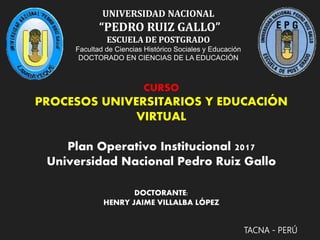 UNIVERSIDAD NACIONAL
“PEDRO RUIZ GALLO”
ESCUELA DE POSTGRADO
Facultad de Ciencias Histórico Sociales y Educación
DOCTORADO EN CIENCIAS DE LA EDUCACIÓN
TACNA - PERÚ
CURSO
PROCESOS UNIVERSITARIOS Y EDUCACIÓN
VIRTUAL
Plan Operativo Institucional 2017
Universidad Nacional Pedro Ruiz Gallo
DOCTORANTE:
HENRY JAIME VILLALBA LÓPEZ
 