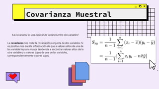 “La Covarianza es una especie de varianza entre dos variables”.
Covarianza Muestral
La covarianza nos mide la covariación conjunta de dos variables: Si
es positiva nos dará la información de que a valores altos de una de
las variable hay una mayor tendencia a encontrar valores altos de la
otra variable y a valores bajos de una de las variables,
correspondientemente valores bajos.
 