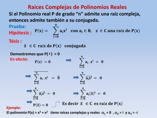Raíces Complejas de Polinomios Reales
Si el Polinomio real P de grado “n” admite una raíz compleja,
entonces admite también a su conjugada.
Prueba:
Hipótesis :
Tésis :
𝐏 𝐱 = 𝐚𝐢 𝐱 𝐢
𝐧
𝐢=𝟎
𝐜𝐨𝐧 𝐚𝐢 ∈ 𝐑, 𝐳 ∈ 𝐂 𝐮𝐧𝐚 𝐫𝐚í𝐳 𝐝𝐞 𝐏(𝐱)
𝐳 ∈ 𝐂 𝐫𝐚í𝐳 𝐝𝐞 𝐏 𝐱 𝐜𝐨𝐧𝐣𝐮𝐠𝐚𝐝𝐚
Demostremos que P( ) = 0
En efecto:
𝐏 𝐳 = 𝟎 𝐚𝐢
𝐧
𝐢=𝟎
. 𝐳 𝐢
= 𝟎
𝐚𝐢
𝐧
𝐢=𝟎
. 𝐳 𝐢 = 𝟎 𝐚𝐢 𝐳 𝐢
𝐧
𝐢=𝟎
= 𝟎
𝐚𝐢 𝐳 𝐢
𝐧
𝐢=𝟎
= 𝟎 𝐚𝐢 𝐳 𝐢
𝐧
𝐢=𝟎
= 𝟎
𝐏 𝐳 = 𝟎 𝐄𝐬 𝐝𝐞𝐜𝐢𝐫 𝐳 ∈ 𝐂 𝐞𝐬 𝐫𝐚í𝐳 𝐝𝐞 𝐏 𝐱
Ejemplo:
El polinomio P(x) = x3 + x2 tiene raíces complejas y reales 1 = 0 , 2 = i y 3 = -i
 