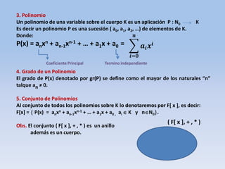 3. Polinomio
Un polinomio de una variable sobre el cuerpo K es un aplicación P : N0 K
Es decir un polinomio P es una sucesión ( a0, a1, a2, …) de elementos de K.
Donde:
P(x) = anxn + an-1xn-1 + … + a1x + a0 =
4. Grado de un Polinomio
El grado de P(x) denotado por gr(P) se define como el mayor de los naturales “n”
talque an ≠ 0.
5. Conjunto de Polinomios
Al conjunto de todos los polinomios sobre K lo denotaremos por F[ x ], es decir:
F[x] =  P(x) = anxn + an-1xn-1 + … + a1x + a0 , ai  K y nN0.
Obs. El conjunto ( F[ x ], + , * ) es un anillo
además es un cuerpo.
𝒂𝒊 𝒙𝒊
𝒏
𝒊=𝟎
( F[ x ], + , * )
Coeficiente Principal Termino independiente
 