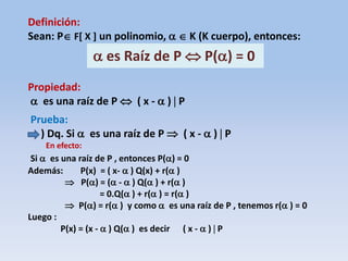 Definición:
Sean: P F[ X ] un polinomio,   K (K cuerpo), entonces:
 es Raíz de P  P() = 0
Propiedad:
 es una raíz de P  ( x -  )  P
Prueba:
) Dq. Si  es una raíz de P  ( x -  )  P
En efecto:
Si  es una raíz de P , entonces P() = 0
Además: P(x) = ( x-  ) Q(x) + r( )
 P() = ( -  ) Q( ) + r( )
= 0.Q( ) + r( ) = r( )
 P() = r( ) y como  es una raíz de P , tenemos r( ) = 0
Luego :
P(x) = (x -  ) Q( ) es decir ( x -  )  P
 