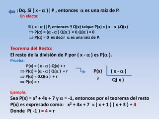) Dq. Si ( x -  )  P , entonces  es una raíz de P.
En efecto:
Si ( x -  )  P, entonces  Q(x) talque P(x) = ( x -  ).Q(x)
 P() = ( -  ) Q( ) = 0.Q( ) = 0
 P() = 0 es decir  es una raíz de P.
Teorema del Resto:
El resto de la división de P por ( x -  ) es P( ).
Prueba:
P(x) = ( x -  ).Q(x) + r
 P() = ( -  ) Q( ) + r
 P() = 0.Q( ) + r
 P() = r
Ejemplo:
Sea P(x) = x2 + 4x + 7 y  = -1, entonces por el teorema del resto
P(x) es expresado como:
Donde P( -1 ) = 4 = r
P(x) ( x -  )
Q( x )r
x2 + 4x + 7 = ( x + 1 ) ( x + 3 ) + 4
 
