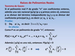 Raíces de Polinomios Reales
Teorema de Gauss:
Si el polinomio real P de grado “n” con coeficientes enteros,
admite una raíz racional (p/q) (p y q primos entre sí), entonces
p es divisor del término independiente (a0) y q es divisor del
coeficiente principal (an), es decir: p  a0 y q  an .
Prueba:
i) Dq. p  a0 es decir  s  Z / a0 = p.s
En efecto:
Como P es un polinomio de grado “n”, entonces:
P(x) = anxn + an-1xn-1 + … + a1x + a0 =
Además ( p/q) es una raíz, entonces: P(p/q) = 0
𝒂𝒊 𝒙𝒊
𝒏
𝒊=𝟎
𝑷
𝒑
𝒒
= 𝒂𝒊
𝒏
𝒊=𝟎
.
𝒑
𝒒
𝒊
= 𝟎 𝒒 𝒏
. 𝒂𝒊
𝒏
𝒊=𝟎
.
𝒑𝒊
𝒒𝒊
= 𝟎
 