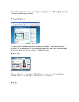 Sus creadores lo presentan como un navegador ultra-rapido sin perdida o fuga de memoria,
y opciones para navegación privada.


9. Deepnet Explorer:




Es según ellos el primer navegador que incorporo lector RSS, Lo presentan como un
navegador de seguridad superior, al que además caracterizan como el que mayor facilidad
de uso tiene. Es completamente gratuito, y fácil de descargar

8. Phase Out:




Se le describe como un navegador rápido, eficaz y muy atractivo a la hora de explorar
Internet, además de que esta repleto de herramientas y aplicaciones.



7. Flock:
 