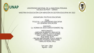 UNIVERSIDAD NACIONAL DE LA AMAZONIA PERUANA
ESCUELA DE POST – GRADO
MAESTRIA EN EDUCACIÓN CON MENCIÓN EN GESTIÓN EDUCATIVA XIV 2022
ASIGNATURA: POLÍTICAS EDUCATIVAS
TEMA:
TITULO IV – LA COMUNIDAD EDUCATIVA
LEY GENERAL EDUCACIÓN
DOCENTE:
Lic. NORMA DE JESÚS GARCÍA ROMERO. Mg
PARTICIPANTES:
- AMPUDIA ALVARADO, ANA ALICIA
- BARRETO CORREA, ALICIA IVONNE
- DIAZ GUPIO, JOANA LLAZMIT
-RUIZ MORI, RUTH
- PACAYA MAYTAHUARI, DOLLIS JANELTE
- PANDURO PIZANGO, NOLY ISABEL
- VARILLAS ROJAS, RAUL
San Juan – Perú
Agosto - 2022
 