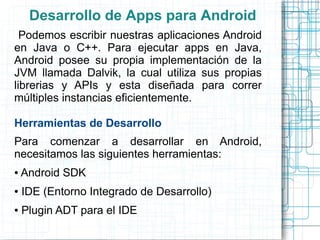 Desarrollo de Apps para Android
  Podemos escribir nuestras aplicaciones Android
en Java o C++. Para ejecutar apps en Java,
Android posee su propia implementación de la
JVM llamada Dalvik, la cual utiliza sus propias
librerias y APIs y esta diseñada para correr
múltiples instancias eficientemente.

Herramientas de Desarrollo
Para comenzar a desarrollar en Android,
necesitamos las siguientes herramientas:
●   Android SDK
●   IDE (Entorno Integrado de Desarrollo)
●   Plugin ADT para el IDE
 