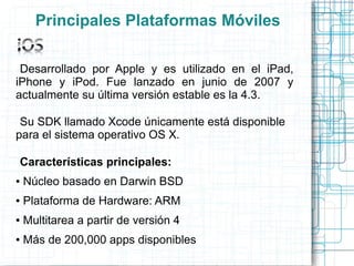 Principales Plataformas Móviles

 Desarrollado por Apple y es utilizado en el iPad,
iPhone y iPod. Fue lanzado en junio de 2007 y
actualmente su última versión estable es la 4.3.

 Su SDK llamado Xcode únicamente está disponible
para el sistema operativo OS X.

Características principales:
●   Núcleo basado en Darwin BSD
●   Plataforma de Hardware: ARM
●   Multitarea a partir de versión 4
●   Más de 200,000 apps disponibles
 