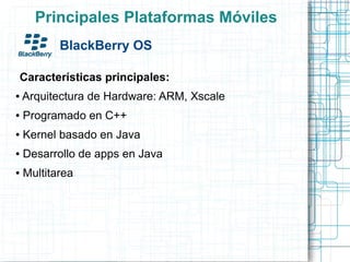 Principales Plataformas Móviles
           BlackBerry OS

Características principales:
●   Arquitectura de Hardware: ARM, Xscale
●   Programado en C++
●   Kernel basado en Java
●   Desarrollo de apps en Java
●   Multitarea
 