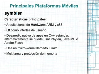 Principales Plataformas Móviles

Características principales:
●   Arquitecturas de Hardware: ARM y x86
●   Qt como interfaz de usuario
●Desarrollo nativo de apps en C++ estándar,
alternativamente se puede usar Phyton, Java ME o
Adobe Flash
●   Usa un micro-kernel llamado EKA2
●   Multitarea y protección de memoria
 