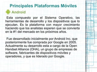 Principales Plataformas Móviles
    Android
 Esta compuesto por el Sistema Operativo, las
herramientas de desarrollo y los dispositivos que lo
ejecutan. Es la plataforma con mayor crecimiento
haciendo que los analistas esperen que se convierta
en la #1 del mercado en los próximos años.

 Fue desarrollado inicialmente por Android Inc. que
posteriormente fue comprada por Google en 2005.
Actualmente su desarrollo esta a cargo de la Open
Handset Alliance (OHA), un grupo de empresas de
software, fabricantes de dispositivos móviles y
operadores, y que es liderado por Google.
 