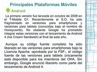 Principales Plataformas Móviles
    Android
 La primera versión fue lanzada en octubre de 2008 en
el T-Mobile G1. Recientemente el S.O. ha sido
fragmentado en versiones para smartphones y
versiones para tablets (conocidas bajo el nombre de
Honeycomb). No obstante Google ha prometido
integrar estas versiones con el lanzamiento de Android
4 (Ice Cream Sandwish) al final de este año.

  Aunque su código fuente completo ha sido
liberado en las versiones para smartphones bajo la
Licencia Apache -aprobada por la FSF-, el código
fuente de las versiones para tablets únicamente
está disponible para los miembros del OHA. Sin
embargo, Google anunció liberarlo como parte del
lanzamiento de Android 4.
 