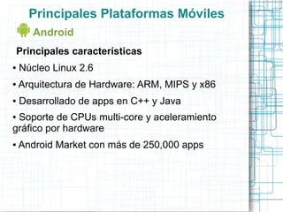 Principales Plataformas Móviles
      Android
Principales características
●   Núcleo Linux 2.6
●   Arquitectura de Hardware: ARM, MIPS y x86
●   Desarrollado de apps en C++ y Java
●Soporte de CPUs multi-core y aceleramiento
gráfico por hardware
●   Android Market con más de 250,000 apps
 
