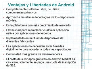 Ventajas y Libertades de Android
●   Completamente Software Libre, no utiliza
    componentes privativos
●   Aprovecha las últimas tecnologías de los dispositivos
    móviles.
●   Es la plataforma con más crecimiento de mercado
●   Flexibilidad para reemplazar cualquier aplicación
    nativa por aplicaciones de terceros.
●   Implementado en multitud de dispositivos de
    diferentes fabricantes
●   Las aplicaciones no necesitan estar firmadas
    digitalmente para acceder a todas las capacidades
●   Comunidad más grande de desarrolladores
●   El costo de subir apps gratuitas en Android Market es
    casi cero, solamente se paga una cuota de inscripción
    de $25.
 