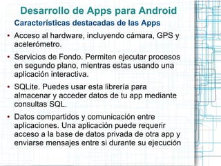Desarrollo de Apps para Android
    Características destacadas de las Apps
●   Acceso al hardware, incluyendo cámara, GPS y
    acelerómetro.
●   Servicios de Fondo. Permiten ejecutar procesos
    en segundo plano, mientras estas usando una
    aplicación interactiva.
●   SQLite. Puedes usar esta librería para
    almacenar y acceder datos de tu app mediante
    consultas SQL.
●   Datos compartidos y comunicación entre
    aplicaciones. Una aplicación puede requerir
    acceso a la base de datos privada de otra app y
    enviarse mensajes entre si durante su ejecución
 