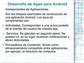 Desarrollo de Apps para Android
    Componentes de Aplicaciones
    Son los bloques esenciales de construcción de
    una aplicación Android. Los tipos de
    componentes son:
●   Actividades. Corresponden a una única pantalla
    de la interfaz de usuario de nuestra app.
●    Servicios. Se ejecutan en segundo plano. No
    poseen UI, en su lugar muestran notificaciones y
    abren Actividades
●   Proveedores de Contenido. Sirven como
    almacenamiento compartido entre aplicaciones,
    por ejemplo, el directorio de contactos.
 