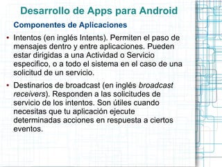 Desarrollo de Apps para Android
    Componentes de Aplicaciones
●   Intentos (en inglés Intents). Permiten el paso de
    mensajes dentro y entre aplicaciones. Pueden
    estar dirigidas a una Actividad o Servicio
    especifico, o a todo el sistema en el caso de una
    solicitud de un servicio.
●   Destinarios de broadcast (en inglés broadcast
    receivers). Responden a las solicitudes de
    servicio de los intentos. Son útiles cuando
    necesitas que tu aplicación ejecute
    determinadas acciones en respuesta a ciertos
    eventos.
 