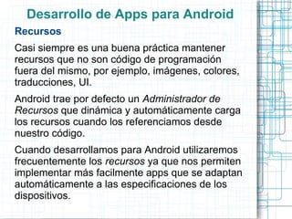 Desarrollo de Apps para Android
Recursos
Casi siempre es una buena práctica mantener
recursos que no son código de programación
fuera del mismo, por ejemplo, imágenes, colores,
traducciones, UI.
Android trae por defecto un Administrador de
Recursos que dinámica y automáticamente carga
los recursos cuando los referenciamos desde
nuestro código.
Cuando desarrollamos para Android utilizaremos
frecuentemente los recursos ya que nos permiten
implementar más facilmente apps que se adaptan
automáticamente a las especificaciones de los
dispositivos.
 