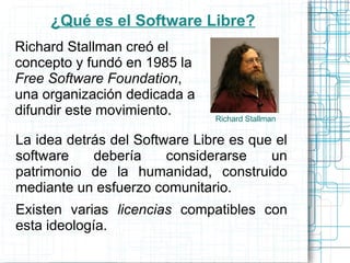 ¿Qué es el Software Libre?
Richard Stallman creó el
concepto y fundó en 1985 la
Free Software Foundation,
una organización dedicada a
difundir este movimiento.      Richard Stallman

La idea detrás del Software Libre es que el
software    debería     considerarse    un
patrimonio de la humanidad, construido
mediante un esfuerzo comunitario.
Existen varias licencias compatibles con
esta ideología.
 