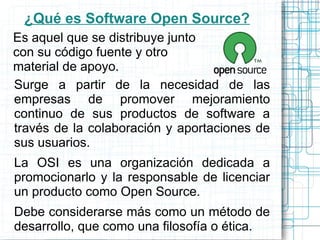 ¿Qué es Software Open Source?
Es aquel que se distribuye junto
con su código fuente y otro
material de apoyo.
Surge a partir de la necesidad de las
empresas de promover mejoramiento
continuo de sus productos de software a
través de la colaboración y aportaciones de
sus usuarios.
La OSI es una organización dedicada a
promocionarlo y la responsable de licenciar
un producto como Open Source.
Debe considerarse más como un método de
desarrollo, que como una filosofía o ética.
 