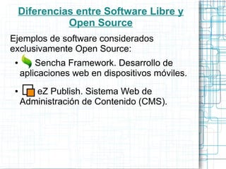 Diferencias entre Software Libre y
           Open Source
Ejemplos de software considerados
exclusivamente Open Source:
 ●       Sencha Framework. Desarrollo de
     aplicaciones web en dispositivos móviles.
 ●      eZ Publish. Sistema Web de
     Administración de Contenido (CMS).
 