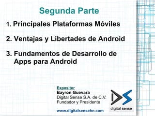 Segunda Parte
1. Principales Plataformas Móviles

2. Ventajas y Libertades de Android

3. Fundamentos de Desarrollo de
   Apps para Android


               Expositor
               Bayron Guevara
               Digital Sense S.A. de C.V.
               Fundador y Presidente
               www.digitalsensehn.com
 