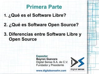 Primera Parte
1. ¿Qué es el Software Libre?

2. ¿Qué es Software Open Source?

3. Diferencias entre Software Libre y
   Open Source


               Expositor
               Bayron Guevara
               Digital Sense S.A. de C.V.
               Fundador y Presidente
               www.digitalsensehn.com
 