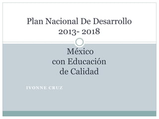 IVONNE CRUZ
Plan Nacional De Desarrollo
2013- 2018
México
con Educación
de Calidad
 