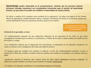 Se refiere a cambios de la conducta como resultado de la experiencia. Los bebes son capaces de dos formas
básicas de aprendizaje: condicionamiento clásico y operante. Finalmente otra forma es, la imitación, poseen una
enorme habilidad de imitar las expresiones faciales y gestos de los adultos .
El aprendizaje es el resultado
del condicionamiento y depende
del reforzamiento

Partiendo de lo aprendido, se tiene:
• El condicionamiento operante fue una explicación influyente de las emociones de los niños ya que varios
investigadores mostraron que la sonrisa, la vocalización y el llanto de los niños se podía cambiar por medio del uso
del refuerzo y castigo.
• Los conductistas exponen que la adquisición del conocimiento se fundamenta en los principios mecánicos, los
cuales se enfocan en las contingencias del medio (prioridad al entorno).
• El lenguaje igual que cualquier otra conducta se adquiere a través del condicionamiento operante; es decir; a
medida que el bebé hace sonidos, los padres refuerzan aquellos más similares a las palabras, con sonrisas, abrazos y
habla.
• Igualmente, incluyen la imitación, para explicar cómo los niños captan rápidamente oraciones complejas. La
imitación se puede combinar con refuerzo para fomentar el lenguaje (motivación).
• El refuerzo y la imitación, contribuyen a un aprendizaje temprano del lenguaje.

 