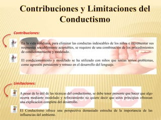 Contribuciones:
En la vida cotidiana, para eliminar las conductas indeseables de los niños e incrementar sus
respuestas sociablemente aceptables, se requiere de una combinación de los procedimientos
de condicionamiento y modelado.
El condicionamiento y modelado se ha utilizado con niños que tenían serios problemas,
como agresión persistente y retraso en el desarrollo del lenguaje.

Limitaciones:
A pesar de lo útil de las técnicas del conductismo, se debe tener presente que hacer que algo
ocurra mediante modelado y reforzamiento no quiere decir que estos principios ofrezcan
una explicación completa del desarrollo.
El Conductismo ofrece una perspectiva demasiado estrecha de la importancia de las
influencias del ambiente.

 