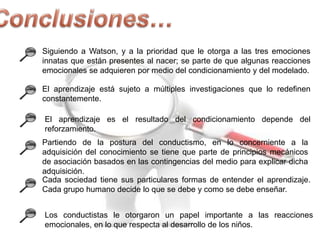 Siguiendo a Watson, y a la prioridad que le otorga a las tres emociones
innatas que están presentes al nacer; se parte de que algunas reacciones
emocionales se adquieren por medio del condicionamiento y del modelado.
El aprendizaje está sujeto a múltiples investigaciones que lo redefinen
constantemente.

El aprendizaje es el resultado del condicionamiento depende del
reforzamiento.
Partiendo de la postura del conductismo, en lo concerniente a la
adquisición del conocimiento se tiene que parte de principios mecánicos
de asociación basados en las contingencias del medio para explicar dicha
adquisición.
Cada sociedad tiene sus particulares formas de entender el aprendizaje.
Cada grupo humano decide lo que se debe y como se debe enseñar.
Los conductistas le otorgaron un papel importante a las reacciones
emocionales, en lo que respecta al desarrollo de los niños.

 