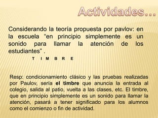 Considerando la teoría propuesta por pavlov: en
la escuela “en principio simplemente es un
sonido para llamar la atención de los
estudiantes” .
T

I M

B

R

E

Resp: condicionamiento clásico y las pruebas realizadas
por Paulov, sería el timbre que anuncia la entrada al
colegio, salida al patio, vuelta a las clases, etc. El timbre,
que en principio simplemente es un sonido para llamar la
atención, pasará a tener significado para los alumnos
como el comienzo o fin de actividad.

 