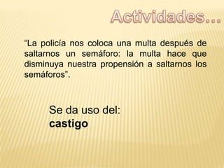 “La policía nos coloca una multa después de
saltarnos un semáforo: la multa hace que
disminuya nuestra propensión a saltarnos los
semáforos”.

Se da uso del:
castigo

 