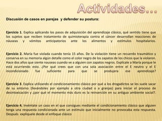 Discusión de casos en parejas y defender su postura:

Ejercicio 1. Explica aplicando los pasos de adquisición del aprendizaje clásico, qué sentido tiene que
los sujetos que reciben tratamiento de quimioterapia contra el cáncer desarrollan reacciones de
náuseas y vómitos anticipatorios ante los alimentos y estímulos hospitalarios.

Ejercicio 2. María fue violada cuando tenía 15 años. De la violación tiene un recuerdo traumático y
conserva en su memoria algún detalle como el color negro de los zapatos de los chicos que la violaron.
Hace dos años que siente nauseas cuando ve a alguien con zapatos negros. Explícale a María porque le
está ocurriendo esto. ¿Por qué crees que con una sola asociación entre el E neutro y el E
incondicionado
fue
suficiente
para
que
se
produjera
ese
aprendizaje?

Ejercicio 3. Explica utilizando el condicionamiento clásico por qué a los drogadictos se les suele sacar
de su entorno (llevándoles por ejemplo a otra ciudad o a granjas) para iniciar el proceso de
desintoxicación y ¿por qué el momento más duro es la reinserción en su antiguo ambiente social?.

Ejercicio 4. Invéntate un caso en el que consigues mediante el condicionamiento clásico que alguien
tenga una respuesta condicionada ante un estímulo que inicialmente no provocaba esta respuesta.
Después explíquele desde el enfoque clásico

 