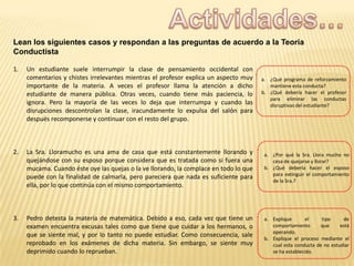 Lean los siguientes casos y respondan a las preguntas de acuerdo a la Teoría
Conductista
1.

Un estudiante suele interrumpir la clase de pensamiento occidental con
comentarios y chistes irrelevantes mientras el profesor explica un aspecto muy
importante de la materia. A veces el profesor llama la atención a dicho
estudiante de manera pública. Otras veces, cuando tiene más paciencia, lo
ignora. Pero la mayoría de las veces lo deja que interrumpa y cuando las
disrupciones descontrolan la clase, iracundamente lo expulsa del salón para
después recomponerse y continuar con el resto del grupo.

a. ¿Qué programa de reforzamiento
mantiene esta conducta?
b. ¿Qué debería hacer el profesor
para eliminar las conductas
disruptivas del estudiante?

2.

La Sra. Lloramucho es una ama de casa que está constantemente llorando y
quejándose con su esposo porque considera que es tratada como si fuera una
mucama. Cuando éste oye las quejas o la ve llorando, la complace en todo lo que
puede con la finalidad de calmarla, pero pareciera que nada es suficiente para
ella, por lo que continúa con el mismo comportamiento.

a. ¿Por qué la Sra. Llora mucho no
cesa de quejarse y llorar?
b. ¿Qué debería hacer el esposo
para extinguir el comportamiento
de la Sra.?

3.

Pedro detesta la materia de matemática. Debido a eso, cada vez que tiene un
examen encuentra excusas tales como que tiene que cuidar a los hermanos, o
que se siente mal, y por lo tanto no puede estudiar. Como consecuencia, sale
reprobado en los exámenes de dicha materia. Sin embargo, se siente muy
deprimido cuando lo reprueban.

a. Explique
el
tipo
de
comportamiento
que
está
operando.
b. Explique el proceso mediante el
cual esta conducta de no estudiar
se ha establecido.

 