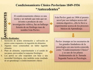 Condicionamiento Clásico Pavloriano 1849-1936

“Antecedentes”
El condicionamiento clásico es una
teoría y un método que más que un
invento o producto de una
investigación volitiva, fue un hallazgo
fortuito de un fisiólogo ruso de
nombre Iván Pavlov.

Estudios Realizados:
1. Secreción de ácidos estomacales y salivación en
perros como respuesta a la ingestión de alimentos
2. Algunas veces comenzaban sin haber ingerido
alimento
3. Plato de alimento, experimentador o el sonido de
sus pasos, provocaban la respuesta fisiológica
4. Los perros no sólo responden con base a una
necesidad fisiológica, sino también como resultado
de un aprendizaje o condicionamiento clásico

Iván Pavlov ganó en 1904 el premio
novel por sus trabajos acerca del
sistema digestivo., ello lo llevó a
experimentar acerca de los procesos
básicos de Aprendizaje.

Pavlov irrumpe en los escenarios de
los grandes fundadores de la
psicología con una teoría conocida
como “Condicionamiento Clásico”
y es uno de los pilares
fundamentales de la llamada
Segunda Fuerza en Psicología.

 