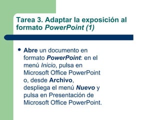 Tarea 3. Adaptar la exposición al
formato PowerPoint (1)
 Abre un documento en
formato PowerPoint: en el
menú Inicio, pulsa en
Microsoft Office PowerPoint
o, desde Archivo,
despliega el menú Nuevo y
pulsa en Presentación de
Microsoft Office PowerPoint.
 