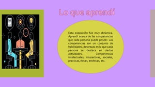 Esta exposición fue muy dinámica.
Aprendí acerca de las competencias
que cada persona puede poseer. Las
competencias son un conjunto de
habilidades, destrezas en la que cada
persona se destaca en ciertas
actividades. Competencias
intelectuales, interactivas, sociales,
practicas, éticas, estéticas, etc.
 