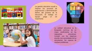 La gestión educativa ayuda a
mejorar los procesos de
organización y administración
dentro del proceso de la
educación. El trabajo en
equipo juega un rol
importante.
La calidad educativa es la
búsqueda continua de un
mejor rendimiento en las
respuestas educativas.
Cumplir con los objetivos
acorde a las necesidades de los
estudiantes. Ser capaces de
resolver problemas.
 
