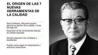 EL ORIGEN DE LAS 7
NUEVAS
HERRAMIENTAS DE
LA CALIDAD
Kaoru Ishikawa, influyente experto
japonés en gestión de la calidad, a fines
del siglo XX.
Expansión de las herramientas básicas
de calidad originales
Abordar aspectos más complejos y
desafiantes
Pueden variar según la interpretación y
aplicación específicas
 