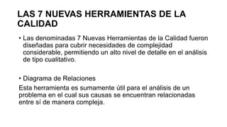 LAS 7 NUEVAS HERRAMIENTAS DE LA
CALIDAD
• Las denominadas 7 Nuevas Herramientas de la Calidad fueron
diseñadas para cubrir necesidades de complejidad
considerable, permitiendo un alto nivel de detalle en el análisis
de tipo cualitativo.
• Diagrama de Relaciones
Esta herramienta es sumamente útil para el análisis de un
problema en el cual sus causas se encuentran relacionadas
entre sí de manera compleja.
 