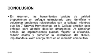 CONCLUSIÓN
• En resumen, las herramientas básicas de calidad
proporcionan un enfoque estructurado para identificar y
solucionar problemas relacionados con la calidad, mientras
que las 7 Nuevas Herramientas de la Calidad amplían este
enfoque para abordar desafíos emergentes. Al combinar
ambas, las organizaciones pueden mejorar la eficiencia,
reducir costos y aumentar la satisfacción del cliente,
impulsando su éxito a largo plazo en un mercado competitivo.
1/07/20XX Título de la presentación de lanzamiento 31
 