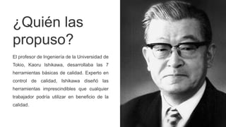 ¿Quién las
propuso?
El profesor de Ingeniería de la Universidad de
Tokio, Kaoru Ishikawa, desarrollaba las 7
herramientas básicas de calidad. Experto en
control de calidad, Ishikawa diseñó las
herramientas imprescindibles que cualquier
trabajador podría utilizar en beneficio de la
calidad.
 