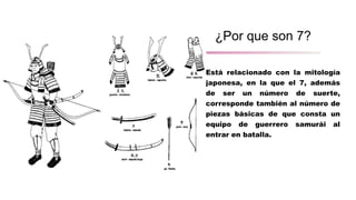 ¿Por que son 7?
Está relacionado con la mitología
japonesa, en la que el 7, además
de ser un número de suerte,
corresponde también al número de
piezas básicas de que consta un
equipo de guerrero samurái al
entrar en batalla.
 