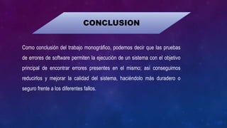 CONCLUSION
Como conclusión del trabajo monográfico, podemos decir que las pruebas
de errores de software permiten la ejecución de un sistema con el objetivo
principal de encontrar errores presentes en el mismo; así conseguimos
reducirlos y mejorar la calidad del sistema, haciéndolo más duradero o
seguro frente a los diferentes fallos.
 