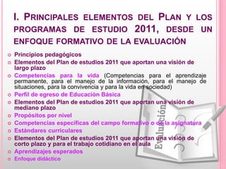 I. PRINCIPALES ELEMENTOS DEL PLAN Y LOS
PROGRAMAS DE ESTUDIO 2011, DESDE UN
ENFOQUE FORMATIVO DE LA EVALUACIÓN
 Principios pedagógicos
 Elementos del Plan de estudios 2011 que aportan una visión de
largo plazo
 Competencias para la vida (Competencias para el aprendizaje
permanente, para el manejo de la información, para el manejo de
situaciones, para la convivencia y para la vida en sociedad)
 Perfil de egreso de Educación Básica
 Elementos del Plan de estudios 2011 que aportan una visión de
mediano plazo
 Propósitos por nivel
 Competencias específicas del campo formativo o de la asignatura
 Estándares curriculares
 Elementos del Plan de estudios 2011 que aportan una visión de
corto plazo y para el trabajo cotidiano en el aula
 Aprendizajes esperados
 Enfoque didáctico
 
