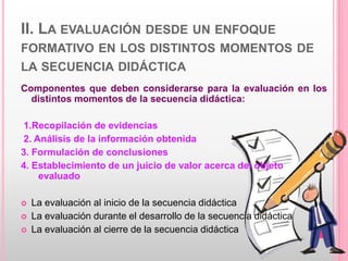 II. LA EVALUACIÓN DESDE UN ENFOQUE
FORMATIVO EN LOS DISTINTOS MOMENTOS DE
LA SECUENCIA DIDÁCTICA
Componentes que deben considerarse para la evaluación en los
distintos momentos de la secuencia didáctica:
1.Recopilación de evidencias
2. Análisis de la información obtenida
3. Formulación de conclusiones
4. Establecimiento de un juicio de valor acerca del objeto
evaluado
 La evaluación al inicio de la secuencia didáctica
 La evaluación durante el desarrollo de la secuencia didáctica
 La evaluación al cierre de la secuencia didáctica
 