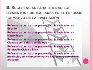 III. SUGERENCIAS PARA UTILIZAR LOS
ELEMENTOS CURRICULARES EN EL ENFOQUE
FORMATIVO DE LA EVALUACIÓN
 Referencias curriculares para realizar la evaluación en
Español
 Referencias curriculares para realizar la evaluación en
Matemáticas
 Referencias curriculares para realizar la evaluación en
Ciencias con énfasis en Biología
 Referencias curriculares para realizar la evaluación en
Formación Cívica y Ética
 Referencias curriculares para realizar la evaluación en
preescolar, en el campo formativo Expresión y apreciación
artísticas
 