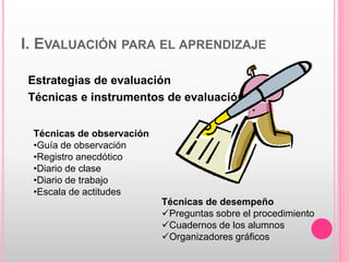 I. EVALUACIÓN PARA EL APRENDIZAJE
Estrategias de evaluación
Técnicas e instrumentos de evaluación
Técnicas de observación
•Guía de observación
•Registro anecdótico
•Diario de clase
•Diario de trabajo
•Escala de actitudes
Técnicas de desempeño
Preguntas sobre el procedimiento
Cuadernos de los alumnos
Organizadores gráficos
 
